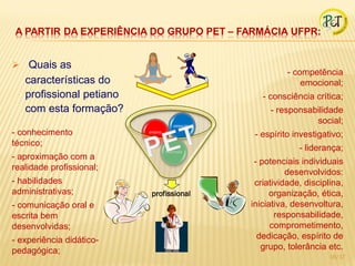 A PARTIR DA EXPERIÊNCIA DO GRUPO PET – FARMÁCIA UFPR:


 Quais as
                                                           - competência
   características do                                          emocional;
   profissional petiano                             - consciência crítica;
   com esta formação?                                 - responsabilidade
                                      pesquisa
                                                                 social;
- conhecimento            ensino
                                                  - espírito investigativo;
técnico;
                                   extensão
                                                              - liderança;
- aproximação com a
                                                  - potenciais individuais
realidade profissional;
                                                           desenvolvidos:
- habilidades                                     criatividade, disciplina,
administrativas;           profissional               organização, ética,
- comunicação oral e                             iniciativa, desenvoltura,
escrita bem                                             responsabilidade,
desenvolvidas;                                         comprometimento,
- experiência didático-                            dedicação, espírito de
pedagógica;                                         grupo, tolerância etc.
                                                                       16/17
 