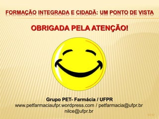 FORMAÇÃO INTEGRADA E CIDADÃ: UM PONTO DE VISTA


        OBRIGADA PELA ATENÇÃO!




              Grupo PET- Farmácia / UFPR
  www.petfarmaciaufpr.wordpress.com / petfarmacia@ufpr.br
                       nilce@ufpr.br
                                                            17/17
 