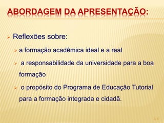 ABORDAGEM DA APRESENTAÇÃO:

   Reflexões sobre:
       a formação acadêmica ideal e a real

       a responsabilidade da universidade para a boa
        formação

       o propósito do Programa de Educação Tutorial
        para a formação integrada e cidadã.

                                                        2/17
 