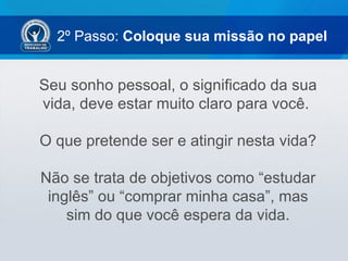 2º Passo: Coloque sua missão no papel


Seu sonho pessoal, o significado da sua
vida, deve estar muito claro para você.

O que pretende ser e atingir nesta vida?

Não se trata de objetivos como “estudar
 inglês” ou “comprar minha casa”, mas
    sim do que você espera da vida.
 