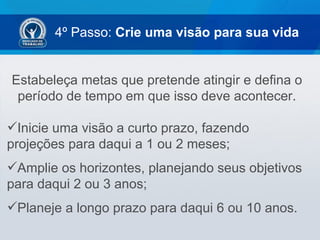 4º Passo: Crie uma visão para sua vida


Estabeleça metas que pretende atingir e defina o
 período de tempo em que isso deve acontecer.

Inicie uma visão a curto prazo, fazendo
projeções para daqui a 1 ou 2 meses;
Amplie os horizontes, planejando seus objetivos
para daqui 2 ou 3 anos;
Planeje a longo prazo para daqui 6 ou 10 anos.
 