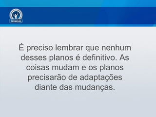 É preciso lembrar que nenhum
desses planos é definitivo. As
  coisas mudam e os planos
  precisarão de adaptações
    diante das mudanças.
 