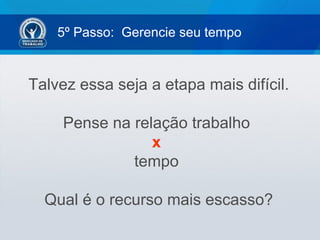 5º Passo: Gerencie seu tempo


Talvez essa seja a etapa mais difícil.

     Pense na relação trabalho
                 x
              tempo

  Qual é o recurso mais escasso?
 