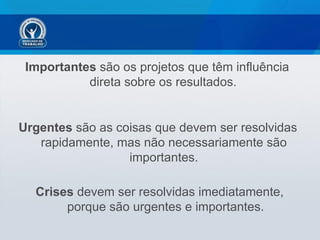 Importantes são os projetos que têm influência
           direta sobre os resultados.


Urgentes são as coisas que devem ser resolvidas
   rapidamente, mas não necessariamente são
                  importantes.

  Crises devem ser resolvidas imediatamente,
       porque são urgentes e importantes.
 