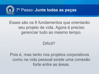 7º Passo: Junte todas as peças


Esses são os 6 fundamentos que orientarão
    seu projeto de vida. Agora é preciso
      gerenciar tudo ao mesmo tempo.

                 Difícil?

Pois é, mas tanto nos projetos corporativos
 como na vida pessoal existe uma conexão
            forte entre as áreas.
 