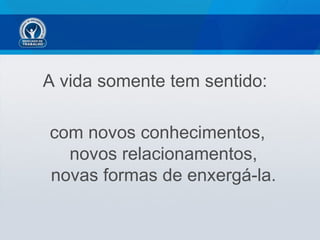 A vida somente tem sentido:

com novos conhecimentos,
  novos relacionamentos,
novas formas de enxergá-la.
 
