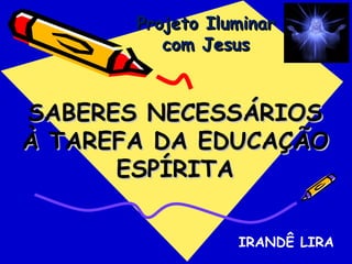 Projeto Iluminar
          com Jesus



SABERES NECESSÁRIOS
À TAREFA DA EDUCAÇÃO
      ESPÍRITA

                  IRANDÊ LIRA
 
