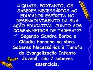  QUAIS, PORTANTO, OS
  SABERES NECESSÁRIOS AO
   EDUCADOR ESPÍRITA NO
 DESENVOLVIMENTO DA SUA
AÇÃO EDUCATIVA JUNTO AOS
COMPANHEIROS DE TAREFA???
 Segundo Sandra Borba e
  Cláudia Farache na obra:
Saberes Necessários à Tarefa
  da Evangelização Infanto
   Juvenil, são 7 saberes
         essenciais.
 