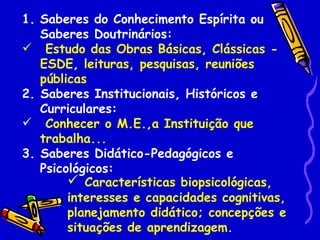 1. Saberes do Conhecimento Espírita ou
   Saberes Doutrinários:
 Estudo das Obras Básicas, Clássicas -
   ESDE, leituras, pesquisas, reuniões
   públicas
2. Saberes Institucionais, Históricos e
   Curriculares:
 Conhecer o M.E.,a Instituição que
   trabalha...
3. Saberes Didático-Pedagógicos e
   Psicológicos:
         Características biopsicológicas,
        interesses e capacidades cognitivas,
        planejamento didático; concepções e
        situações de aprendizagem.
 