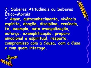 7. Saberes Atitudinais ou Saberes
Ético-Morais:
 Amor, autoconhecimento, vivência
espírita, doação, disciplina, renúncia,
fé, exemplo, auto evangelização,
esforço, exemplificação, preparo
emocional e espiritual, respeito,
compromisso com a Causa, com a Casa
e com quem interage.
 