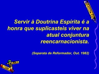 Servir à Doutrina Espírita é a
    honra que suplicasteis viver na
                  atual conjuntura
                reencarnacionista.

             (Separata de Reformador, Out. 1982)
 
 