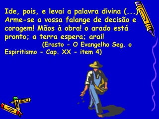 Ide, pois, e levai a palavra divina (...)
Arme-se a vossa falange de decisão e
coragem! Mãos à obra! o arado está
pronto; a terra espera; arai!
             (Erasto - O Evangelho Seg. o
Espiritismo - Cap. XX - item 4)
 