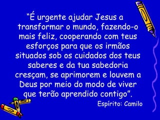 “É urgente ajudar Jesus a
 transformar o mundo, fazendo-o
 mais feliz, cooperando com teus
    esforços para que os irmãos
situados sob os cuidados dos teus
    saberes e da tua sabedoria
cresçam, se aprimorem e louvem a
 Deus por meio do modo de viver
   que terão aprendido contigo”.
                     Espírito: Camilo
 