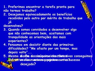 1. Preferimos encontrar a tarefa pronta para
não termos trabalho?
2. Desejamos equivocadamente os benefícios
   recebidos pelo outro por mérito do trabalho que
   já
desenvolveu?
3. Quando somos convidados a desenvolver algo
   que não conhecemos bem, aceitamos com
   tranquilidade as orientações dos mais
   experientes?
4. Pensamos em desistir diante das primeiras
   dificuldades? “Me afasto por um tempo, mas
   depois volto”...
            6. Em nossas primeiras tentativas conseguimos
5. Mesmo diante dos inúmeros desafios a
            realizar nossos projetos com o sucesso
   enfrentar nos mantemos perseverantes?
            desejado?
 