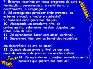 7. Estamos inserindo em nosso programa de auto
iluminação a perseverança, a resistência, o
devotamento, a resignação,?...
8. Já conseguimos perceber onde erramos, ou
estamos errando e mudar o contexto?
9. Sabemos onde queremos chegar?
10. Alcançando um excelente nível de
conhecimento, saberemos receber daqueles que
estão além de nós?
11. Já aprendemos fazer com amor, carinho?...
12. Saberemos lidar com os benefícios recebidos

em decorrência do ato de amor?
13. Quando alcançarmos o nível de dar com
amor deixaremos de precisar do auxílio mútuo?
         14. Já aprendemos a confiar verdadeiramente
         naqueles que querem nos auxiliar?
 