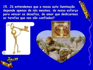 15. Já entendemos que a nossa auto iluminação
depende apenas de nós mesmos, do nosso esforço
para vencer os desafios, do amor que dedicarmos
as tarefas que nos são confiadas?
 