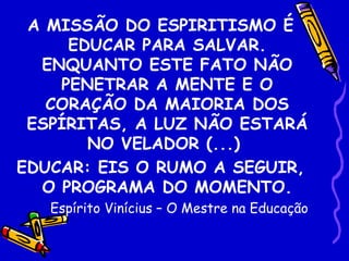 A MISSÃO DO ESPIRITISMO É
     EDUCAR PARA SALVAR.
  ENQUANTO ESTE FATO NÃO
    PENETRAR A MENTE E O
   CORAÇÃO DA MAIORIA DOS
 ESPÍRITAS, A LUZ NÃO ESTARÁ
       NO VELADOR (...)
EDUCAR: EIS O RUMO A SEGUIR,
  O PROGRAMA DO MOMENTO.
   Espírito Vinícius – O Mestre na Educação
 