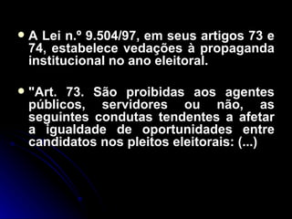 A Lei n.º 9.504/97, em seus artigos 73 e 74, estabelece vedações à propaganda institucional no ano eleitoral. "Art. 73. São proibidas aos agentes públicos, servidores ou não, as seguintes condutas tendentes a afetar a igualdade de oportunidades entre candidatos nos pleitos eleitorais: (...) 