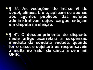 § 3º. As vedações do inciso VI do  caput , alíneas b e c, aplicam-se apenas aos agentes públicos das esferas administrativas cujos cargos estejam em disputa na eleição. § 4º. O descumprimento do disposto neste artigo acarretará a suspensão imediata da conduta vedada, quando for o caso, e sujeitará os responsáveis a multa no valor de cinco a cem mil UFIR. 