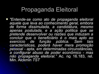 Propaganda Eleitoral "Entende-se como ato de propaganda eleitoral aquele que leva ao conhecimento geral, embora de forma dissimulada, a candidatura, mesmo apenas postulada, e a ação política que se pretende desenvolver ou razões que induzam a concluir que o beneficiário é o mais apto ao exercício de função pública. Sem tais características, poderá haver mera promoção pessoal - apta, em determinadas circunstâncias, a configurar abuso de poder econômico - mas não propaganda eleitoral.”  Ac. n o  16.183, rel. Min. Alckmin  TST 