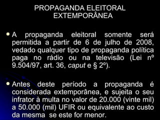 PROPAGANDA ELEITORAL EXTEMPORÂNEA A propaganda eleitoral somente será permitida a partir de 6 de julho de 2008, vedado qualquer tipo de propaganda política paga no rádio ou na televisão (Lei nº 9.504/97, art. 36,  caput  e § 2º). Antes deste período a propaganda é considerada extemporânea, e sujeita o seu infrator à multa no valor de 20.000 (vinte mil) a 50.000 (mil) UFIR ou equivalente ao custo da mesma  se este for menor.  