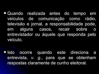 Quando realizada antes do tempo em veículos de comunicação como rádio, televisão e jornal, a responsabilidade pode, em alguns casos, recair sobre o entrevistador ou àquele que responda pelo veículo.  Isto ocorre quando este direciona a entrevista,  v. g. , para que se obtenham respostas claramente de cunho eleitoral. 