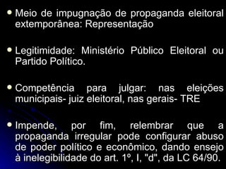 Meio de impugnação de propaganda eleitoral extemporânea: Representação Legitimidade: Ministério Público Eleitoral ou Partido Político.  Competência para julgar: nas eleições municipais- juiz eleitoral, nas gerais- TRE Impende, por fim, relembrar que a propaganda irregular pode configurar abuso de poder político e econômico, dando ensejo à inelegibilidade do art. 1º, I, "d", da LC 64/90. 