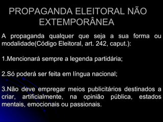 PROPAGANDA ELEITORAL NÃO EXTEMPORÂNEA  A propaganda qualquer que seja a sua forma ou modalidade(Código Eleitoral, art. 242, caput.): 1.Mencionará sempre a legenda partidária;  2.Só poderá ser feita em língua nacional; 3.Não deve empregar meios publicitários destinados a criar, artificialmente, na opinião pública, estados mentais, emocionais ou passionais. 