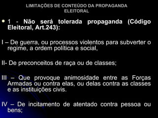 1 -  Não será tolerada propaganda (Código Eleitoral, Art.243): I – De guerra, ou processos violentos para subverter o regime, a ordem política e social, II- De preconceitos de raça ou de classes; III – Que provoque animosidade entre as Forças Armadas ou contra elas, ou delas contra as classes e as instituições civis. IV – De incitamento de atentado contra pessoa ou bens; LIMITAÇÕES DE CONTEÚDO DA PROPAGANDA ELEITORAL 