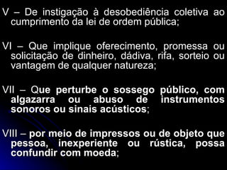 V – De instigação à desobediência coletiva ao cumprimento da lei de ordem pública; VI – Que implique oferecimento, promessa ou solicitação de dinheiro, dádiva, rifa, sorteio ou vantagem de qualquer natureza; VII – Q ue perturbe o sossego público, com algazarra ou abuso de instrumentos sonoros ou sinais acústicos ; VIII –  por meio de impressos ou de objeto que pessoa, inexperiente ou rústica, possa confundir com moeda ; 