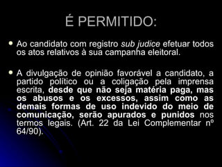 É PERMITIDO: Ao candidato com registro  sub judice  efetuar todos os atos relativos à sua campanha eleitoral. A divulgação de opinião favorável a candidato, a partido político ou a coligação pela imprensa escrita,  desde que não seja matéria paga, mas os abusos e os excessos, assim como as demais formas de uso indevido do meio de comunicação, serão apurados e punidos  nos termos legais. (Art. 22 da Lei Complementar nº 64/90). 