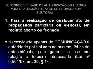 1. Para a realização de qualquer ato de propaganda partidária ou eleitoral, em recinto aberto ou fechado. Necessidade apenas de COMUNICAÇÃO à autoridade policial com no mínimo, 24 hs de antecedência, para garantir o uso em relação a terceiro interessado (Lei nº 9.504/97, art. 39, § 1º).  DA DESNECESSIDADE DE AUTORIZAÇÃO OU LICENÇA PARA REALIZAÇÃO DE ATOS DE PROPAGANDA ELEITORAL   