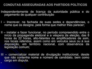 Independentemente de licença da autoridade pública e do pagamento de qualquer contribuição  I – Inscrever, na fachada de suas sedes e dependências, o nome que os designe, pela forma que melhor lhes parecer; II – instalar e fazer funcionar, no período compreendido entre o início da propaganda eleitoral e a véspera da eleição, das 8 horas às 22 horas, alto-falantes ou amplificadores de som, nos locais referidos, assim como em veículos seus ou à sua disposição, em território nacional, com observância da legislação comum; III – comercializar material de divulgação institucional, desde que não contenha nome e número de candidato, bem como cargo em disputa. CONDUTAS ASSEGURADAS AOS PARTIDOS POLÍTICOS 