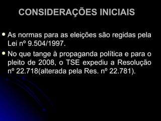 CONSIDERAÇÕES INICIAIS As normas para as eleições são regidas pela Lei nº 9.504/1997.  No que tange à propaganda política e para o pleito de 2008, o TSE expediu a Resolução nº 22.718(alterada pela Res. nº 22.781).  