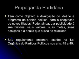 Propaganda Partidária  Tem como objetivo a divulgação do ideário e programa do partido político, para a cooptação de novos filiados. Pode, ainda, dar publicidade à sua história, seus valores, suas metas, suas posições e a aquilo que a isso se relacione. Seu regulamento encontra estribo na Lei Orgânica do Partidos Políticos nos arts. 45 a 49. 