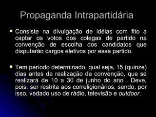 Propaganda Intrapartidária  Consiste na divulgação de idéias com fito a captar os votos dos colegas de partido na convenção de escolha dos candidatos que disputarão cargos eletivos por esse partido. Tem período determinado, qual seja, 15 (quinze) dias antes da realização da convenção, que se realizará de 10 a 30 de junho do ano . Deve, pois, ser restrita aos correligionários, sendo, por isso, vedado uso de rádio, televisão e  outdoor . 