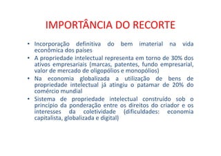 IMPORTÂNCIA DO RECORTE
• Incorporação definitiva do bem imaterial na vida
econômica dos países
• A propriedade intelectual representa em torno de 30% dos
ativos empresariais (marcas, patentes, fundo empresarial,
valor de mercado de oligopólios e monopólios)
• Na economia globalizada a utilização de bens de
propriedade intelectual já atingiu o patamar de 20% do
comércio mundial
• Sistema de propriedade intelectual construído sob o
princípio da ponderação entre os direitos do criador e os
interesses da coletividade (dificuldades: economia
capitalista, globalizada e digital)
 