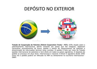 DEPÓSITO NO EXTERIOR
Tratado de Cooperação de Patentes (Patent Cooperation Treaty – PCT), 1978, dispõe sobre o
patenteamento internacional, aberto somente aos países que lhe integram, objetivam
racionalizar procedimentos de busca, pedido e exame de requerimentos de patentes e
disseminação de informações técnicas nelas contidas. O pedido é feito por meio do Tratado
(pedido internacional de patentes) e terá efeito em todos os países signatários. O depósito do
pedido se processa em duas fases: internacional e nacional. O Brasil é signatário desde 1978.
Entre nós o pedido poderá ser efetuado no INPI ou diretamente no escritório internacional -
OMPI
 