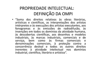 PROPRIEDADE INTELECTUAL:
DEFINIÇÃO DA OMPI
• “Soma dos direitos relativos às obras literárias,
artísticas e científicas, as interpretações dos artistas
intérpretes e às execuções dos artistas executantes, aos
fonogramas e às emissões de radiodifusão, às
invenções em todos os domínios da atividade humana,
às descobertas científicas, aos desenhos e modelos
industriais, às marcas industriais, comerciais e de
serviço, bem como às firmas comerciais e
denominações comerciais, à proteção contra a
concorrência desleal e todos os outros direitos
inerentes à atividade intelectual nos domínios
industrial, científico, literário e artístico”.
 