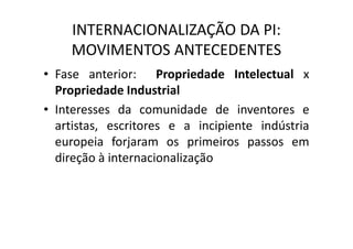 INTERNACIONALIZAÇÃO DA PI:
MOVIMENTOS ANTECEDENTES
• Fase anterior: Propriedade Intelectual x
Propriedade Industrial
• Interesses da comunidade de inventores e
artistas, escritores e a incipiente indústria
europeia forjaram os primeiros passos em
direção à internacionalização
 
