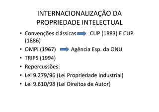 INTERNACIONALIZAÇÃO DA
PROPRIEDADE INTELECTUAL
• Convenções clássicas CUP (1883) E CUP
(1886)
• OMPI (1967) Agência Esp. da ONU
• TRIPS (1994)
• Repercussões:
• Lei 9.279/96 (Lei Propriedade Industrial)
• Lei 9.610/98 (Lei Direitos de Autor)
 