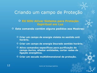 Criando um campo de Proteção
 EU SOU Ativar Sistema para Proteção
Espiritual em Luz
 Este comando contém alguns pedidos aos Mestres:
 Criar um campo de energia violeta no sentido anti
horário.
 Criar um campo de energia Dourado sentido horário.
 Ativa comandos específicos para purificação do
campo áurico, afastar entidades, cortar redes de
ligação energética.
 Criar um escudo multidimensional de proteção.

12

Centro de Tecnologia Quântica

 