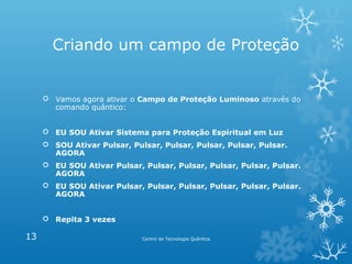Criando um campo de Proteção

 Vamos agora ativar o Campo de Proteção Luminoso através do
comando quântico:
 EU SOU Ativar Sistema para Proteção Espiritual em Luz
 SOU Ativar Pulsar, Pulsar, Pulsar, Pulsar, Pulsar, Pulsar.
AGORA
 EU SOU Ativar Pulsar, Pulsar, Pulsar, Pulsar, Pulsar, Pulsar.
AGORA
 EU SOU Ativar Pulsar, Pulsar, Pulsar, Pulsar, Pulsar, Pulsar.
AGORA
 Repita 3 vezes

13

Centro de Tecnologia Quântica

 