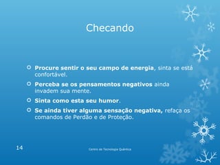 Checando

 Procure sentir o seu campo de energia, sinta se está
confortável.
 Perceba se os pensamentos negativos ainda
invadem sua mente.
 Sinta como esta seu humor.
 Se ainda tiver alguma sensação negativa, refaça os
comandos de Perdão e de Proteção.

14

Centro de Tecnologia Quântica

 