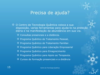 Precisa de ajuda?
 O Centro de Tecnologia Quântica coloca a sua
disposição, varias ferramentas para ajuda-lo na proteção
diária e na manifestação da abundância em sua via.
 Consultas presenciais e a distância.
 Programa Quântico de Tratamento Pessoal,
 Programa Quântico de Tratamento Familiar.
 Programa Quântico para Liberação Empresarial
 Programa Quântico para Emagrecimento
 Programa Quântico para Apoio ao Terapeuta.
 Cursos de formação presenciais e a distância

15

Centro de Tecnologia Quântica

 