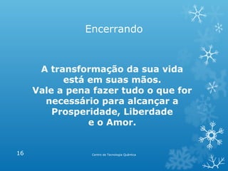 Encerrando

A transformação da sua vida
está em suas mãos.
Vale a pena fazer tudo o que for
necessário para alcançar a
Prosperidade, Liberdade
e o Amor.

16

Centro de Tecnologia Quântica

 