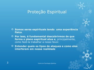 Proteção Espiritual

 Somos seres espirituais tendo uma experiência
física.
 Por isso, é fundamental descobrirmos de que
forma o plano espiritual atua e, principalmente,
como fazê-la trabalhar a nosso favor.
 Entender quais os tipos de ataques e como eles
interferem em nossa realidade

3

Centro de Tecnologia Quântica

 