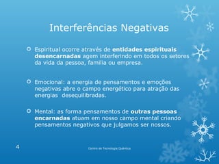 Interferências Negativas
 Espiritual ocorre através de entidades espirituais
desencarnadas agem interferindo em todos os setores
da vida da pessoa, familia ou empresa.
 Emocional: a energia de pensamentos e emoções
negativas abre o campo energético para atração das
energias desequilibradas.
 Mental: as forma pensamentos de outras pessoas
encarnadas atuam em nosso campo mental criando
pensamentos negativos que julgamos ser nossos.

4

Centro de Tecnologia Quântica

 