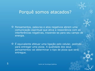 Porquê somos atacados?

 Pensamentos, palavras e atos negativos abrem uma
comunicação espiritual que ativa a ressonância com as
interferências negativas, trazendo-as para seu campo de
energia.
 É equivalente efetuar uma ligação pelo celular, pedindo
para entregar uma pizza. A qualidade dos seus
pensamentos vai determinar o tipo de pizza que será
entregue.

5

Centro de Tecnologia Quântica

 
