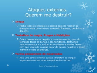 Ataques externos.
Querem me destruir?
 Inveja
 Fecha todos os chacras e a pessoa para de receber as
energias vitais do universo, causando fraqueza, desânimo e
doenças

 Trabalhos de magia, Pragas e Maldições
 Criam pensamentos negativos na nossa mente, que vão
fechando todas as portas e oportunidades, destruindo
relacionamentos e a saúde. As entidades enviadas fazem
com que você não consiga parar de pensar negativo e assim
mantem o ciclo de atração.

 Forma pensamento de encarnados
 Ativa uma conexão mental e passa a transferir as energias
negativas através das redes energéticas dos chacras. .

6

Centro de Tecnologia Quântica

 